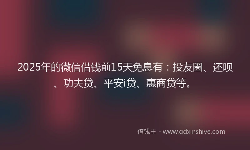 2025年的微信借钱前15天免息有：投友圈、还呗、功夫贷、平安i贷、惠商贷等。