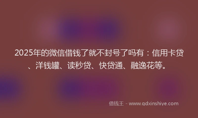2025年的微信借钱了就不封号了吗有：信用卡贷、洋钱罐、读秒贷、快贷通、融逸花等。