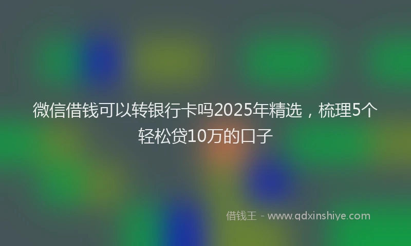 微信借钱可以转银行卡吗2025年精选，梳理5个轻松贷10万的口子
