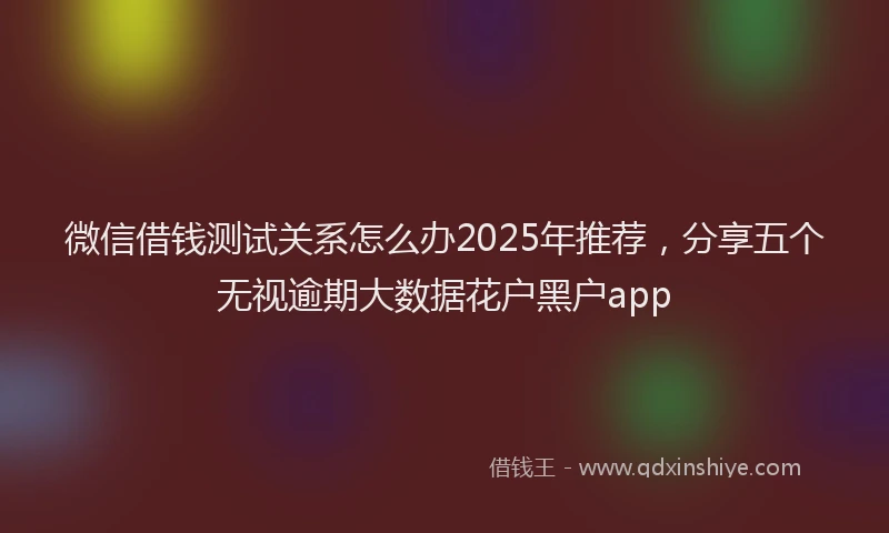 微信借钱测试关系怎么办2025年推荐，分享五个无视逾期大数据花户黑户app