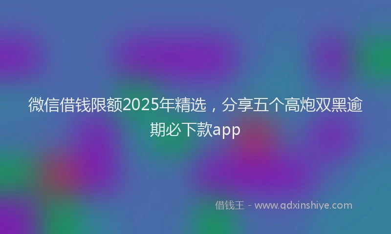 微信借钱限额2025年精选，分享五个高炮双黑逾期必下款app