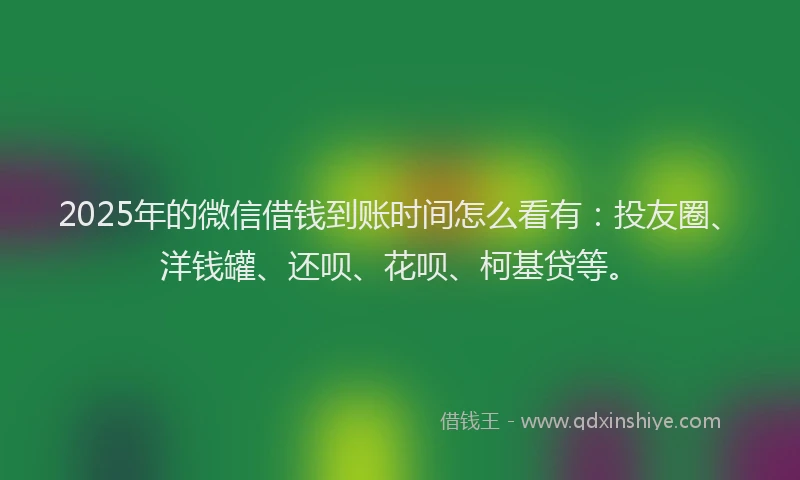 2025年的微信借钱到账时间怎么看有：投友圈、洋钱罐、还呗、花呗、柯基贷等。