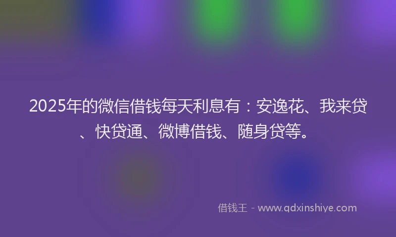2025年的微信借钱每天利息有：安逸花、我来贷、快贷通、微博借钱、随身贷等。