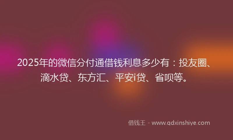2025年的微信分付通借钱利息多少有：投友圈、滴水贷、东方汇、平安i贷、省呗等。