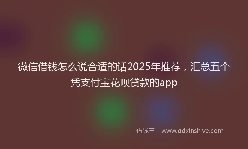 微信借钱怎么说合适的话2025年推荐，汇总五个凭支付宝花呗贷款的app