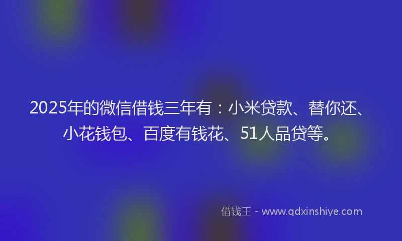 2025年的微信借钱三年有：小米贷款、替你还、小花钱包、百度有钱花、51人品贷等。