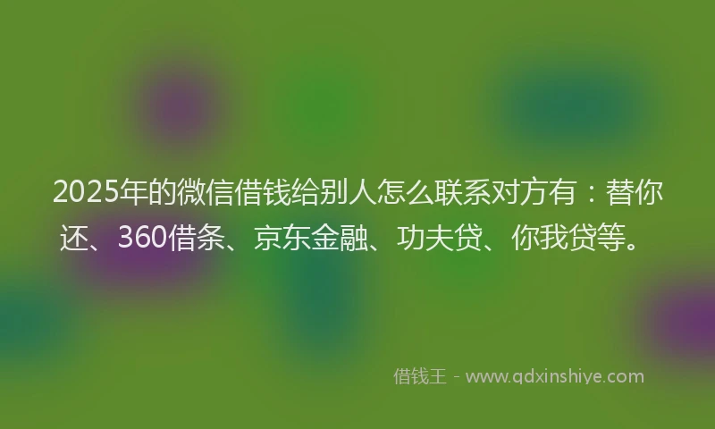 2025年的微信借钱给别人怎么联系对方有：替你还、360借条、京东金融、功夫贷、你我贷等。