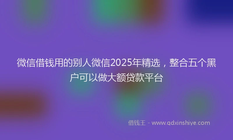 微信借钱用的别人微信2025年精选，整合五个黑户可以做大额贷款平台