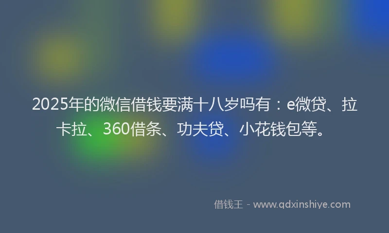 2025年的微信借钱要满十八岁吗有：e微贷、拉卡拉、360借条、功夫贷、小花钱包等。