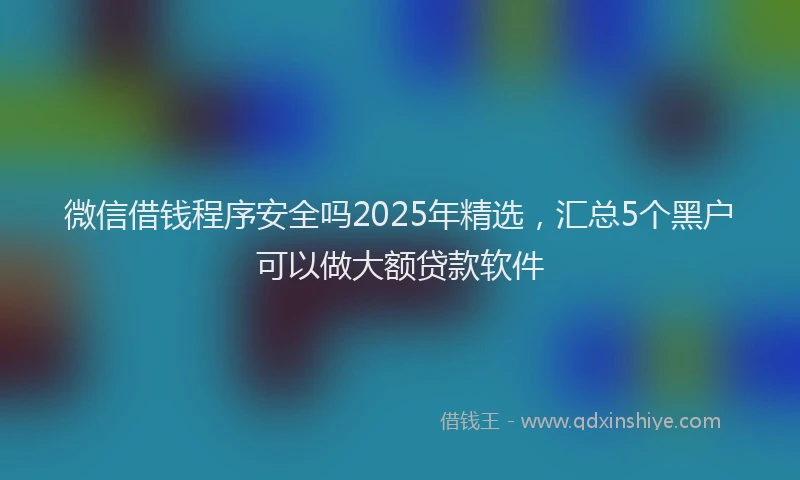 微信借钱程序安全吗2025年精选，汇总5个黑户可以做大额贷款软件