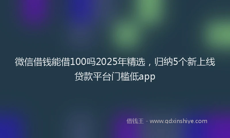 微信借钱能借100吗2025年精选，归纳5个新上线贷款平台门槛低app