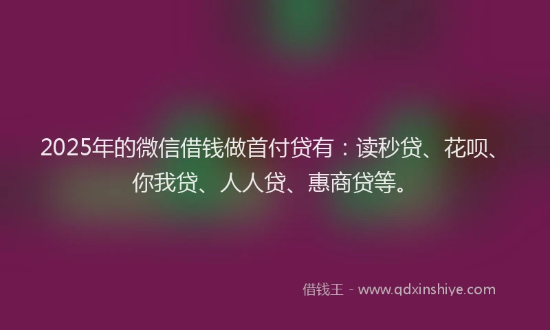 2025年的微信借钱做首付贷有：读秒贷、花呗、你我贷、人人贷、惠商贷等。