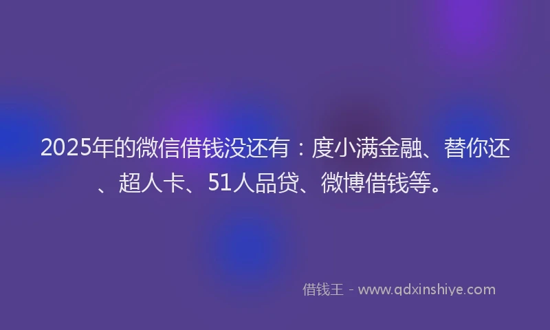 2025年的微信借钱没还有：度小满金融、替你还、超人卡、51人品贷、微博借钱等。