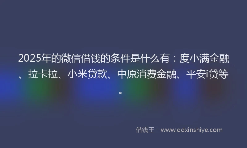 2025年的微信借钱的条件是什么有：度小满金融、拉卡拉、小米贷款、中原消费金融、平安i贷等。
