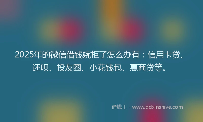 2025年的微信借钱婉拒了怎么办有：信用卡贷、还呗、投友圈、小花钱包、惠商贷等。