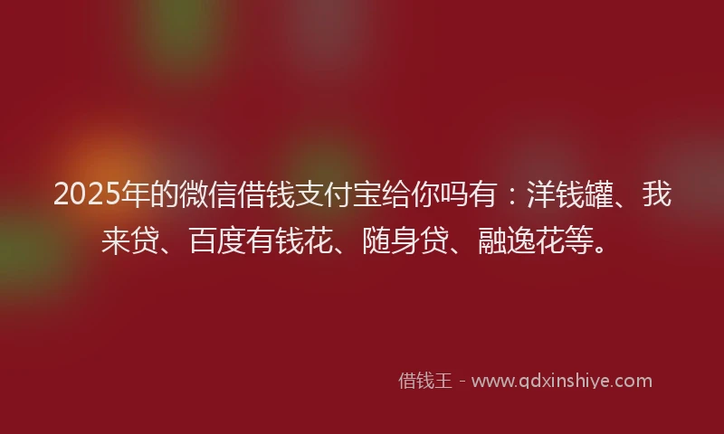 2025年的微信借钱支付宝给你吗有：洋钱罐、我来贷、百度有钱花、随身贷、融逸花等。