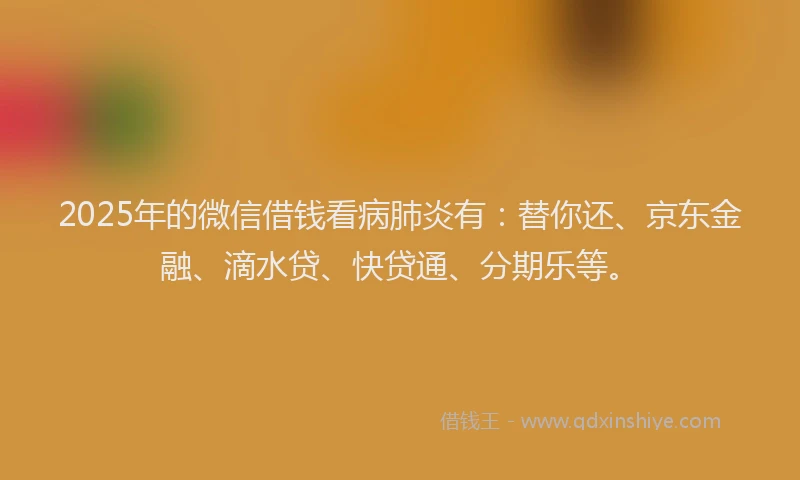 2025年的微信借钱看病肺炎有：替你还、京东金融、滴水贷、快贷通、分期乐等。