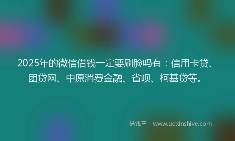 2025年的微信借钱一定要刷脸吗有：信用卡贷、团贷网、中原消费金融、省呗、柯基贷等。