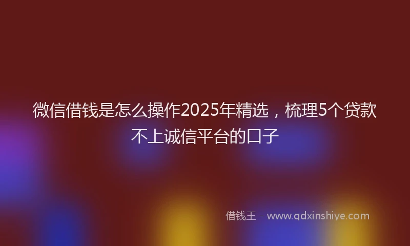微信借钱是怎么操作2025年精选，梳理5个贷款不上诚信平台的口子