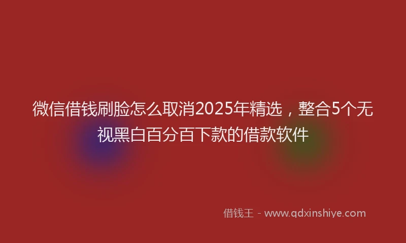 微信借钱刷脸怎么取消2025年精选，整合5个无视黑白百分百下款的借款软件