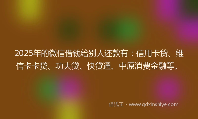 2025年的微信借钱给别人还款有：信用卡贷、维信卡卡贷、功夫贷、快贷通、中原消费金融等。