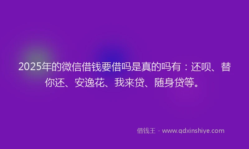 2025年的微信借钱要借吗是真的吗有：还呗、替你还、安逸花、我来贷、随身贷等。