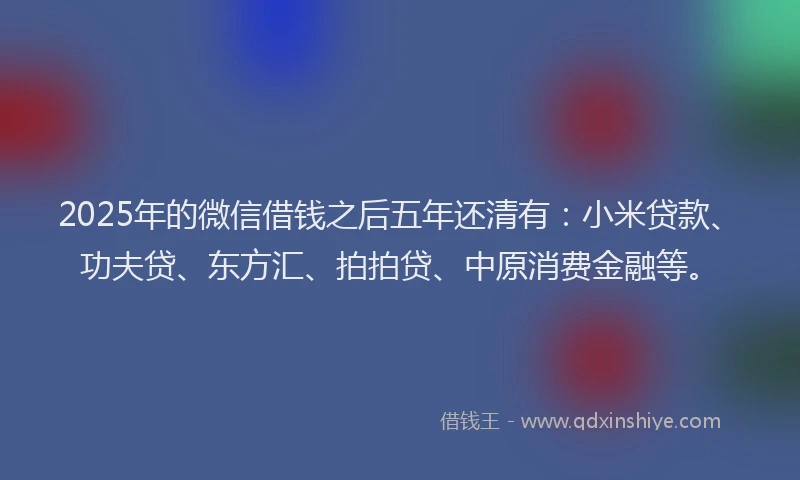 2025年的微信借钱之后五年还清有：小米贷款、功夫贷、东方汇、拍拍贷、中原消费金融等。
