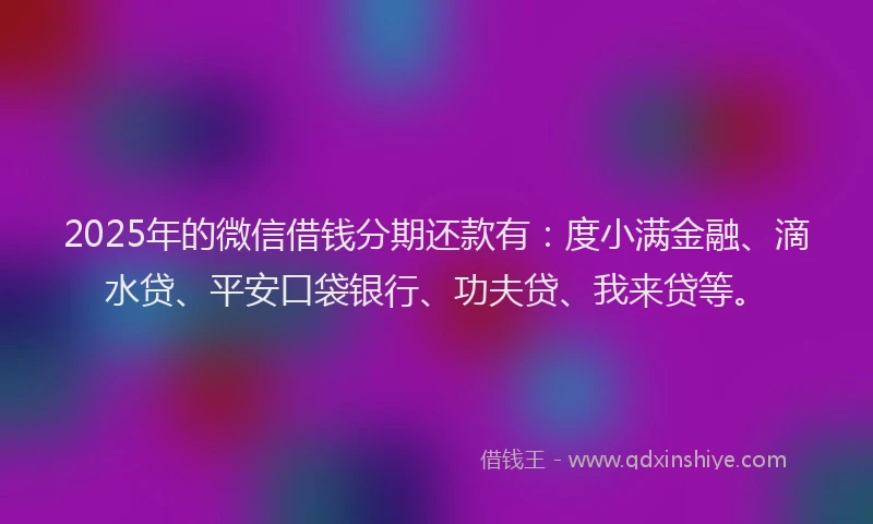2025年的微信借钱分期还款有：度小满金融、滴水贷、平安口袋银行、功夫贷、我来贷等。