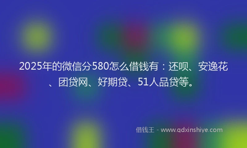 2025年的微信分580怎么借钱有：还呗、安逸花、团贷网、好期贷、51人品贷等。