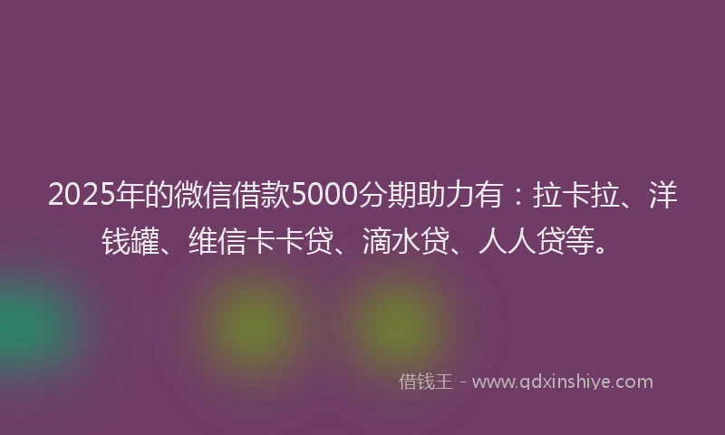 2025年的微信借款5000分期助力有：拉卡拉、洋钱罐、维信卡卡贷、滴水贷、人人贷等。