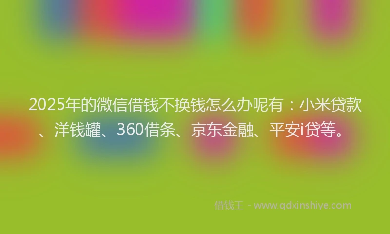 2025年的微信借钱不换钱怎么办呢有：小米贷款、洋钱罐、360借条、京东金融、平安i贷等。
