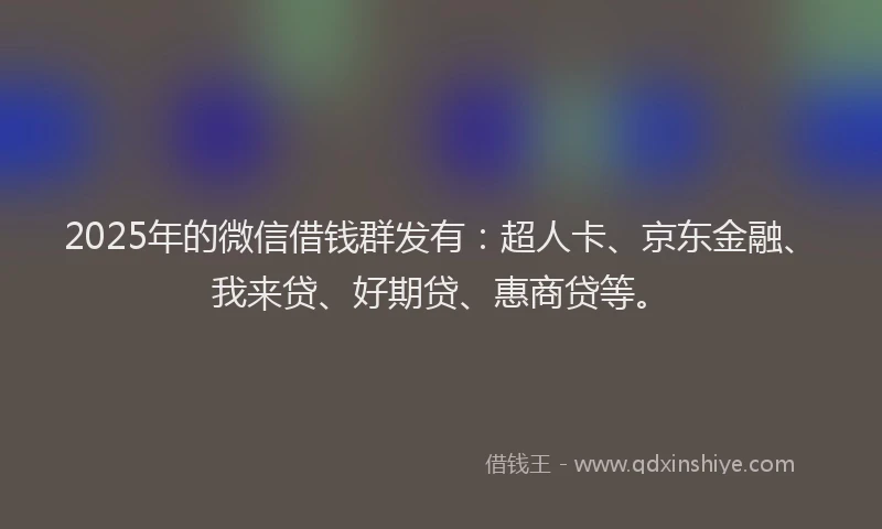 2025年的微信借钱群发有：超人卡、京东金融、我来贷、好期贷、惠商贷等。