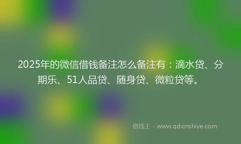 2025年的微信借钱备注怎么备注有：滴水贷、分期乐、51人品贷、随身贷、微粒贷等。