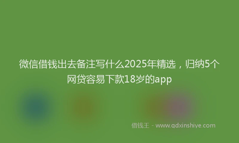 微信借钱出去备注写什么2025年精选，归纳5个网贷容易下款18岁的app