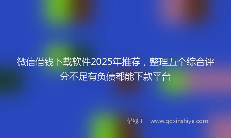 微信借钱下载软件2025年推荐，整理五个综合评分不足有负债都能下款平台