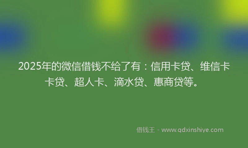 2025年的微信借钱不给了有：信用卡贷、维信卡卡贷、超人卡、滴水贷、惠商贷等。