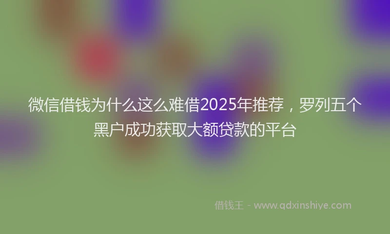 微信借钱为什么这么难借2025年推荐，罗列五个黑户成功获取大额贷款的平台
