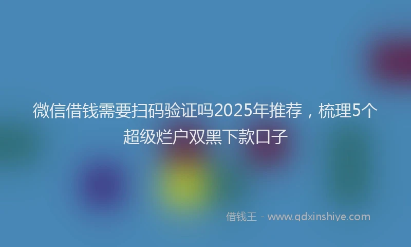 微信借钱需要扫码验证吗2025年推荐，梳理5个超级烂户双黑下款口子