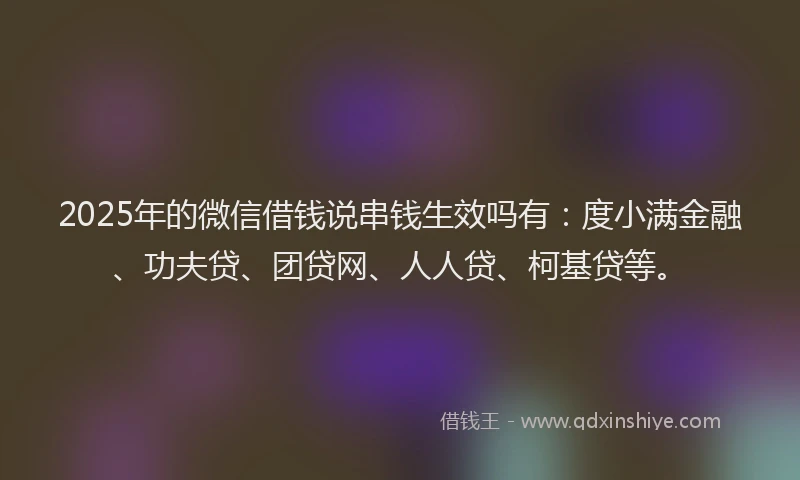 2025年的微信借钱说串钱生效吗有：度小满金融、功夫贷、团贷网、人人贷、柯基贷等。