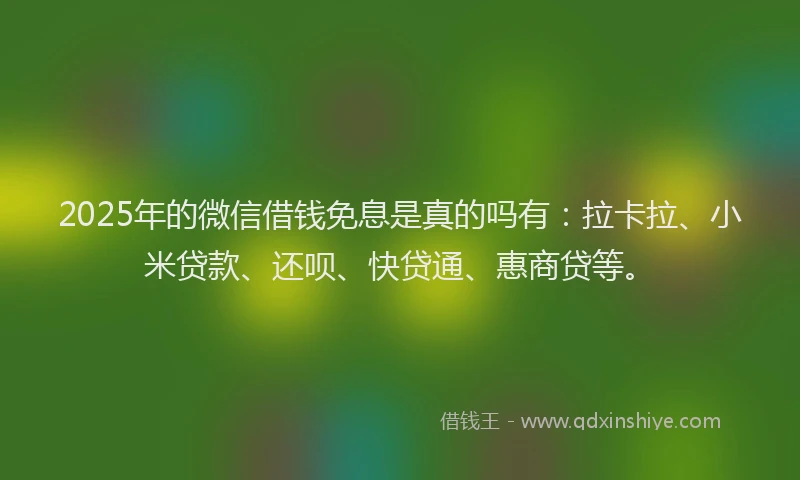 2025年的微信借钱免息是真的吗有：拉卡拉、小米贷款、还呗、快贷通、惠商贷等。