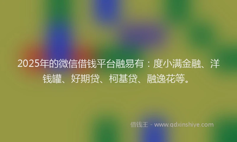 2025年的微信借钱平台融易有：度小满金融、洋钱罐、好期贷、柯基贷、融逸花等。