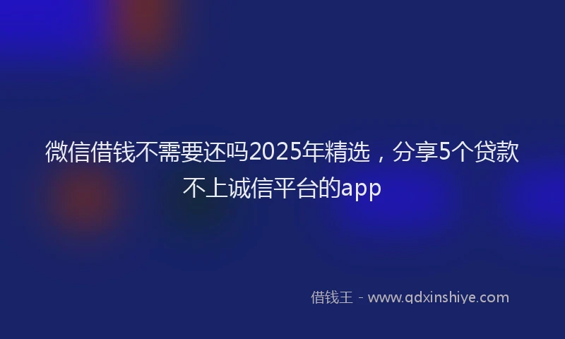 微信借钱不需要还吗2025年精选，分享5个贷款不上诚信平台的app
