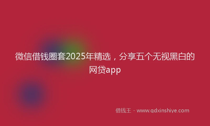 微信借钱圈套2025年精选，分享五个无视黑白的网贷app