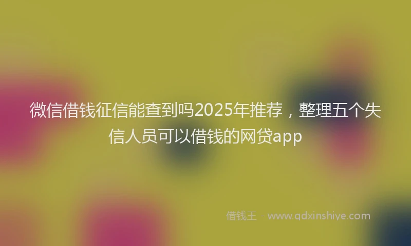 微信借钱征信能查到吗2025年推荐，整理五个失信人员可以借钱的网贷app