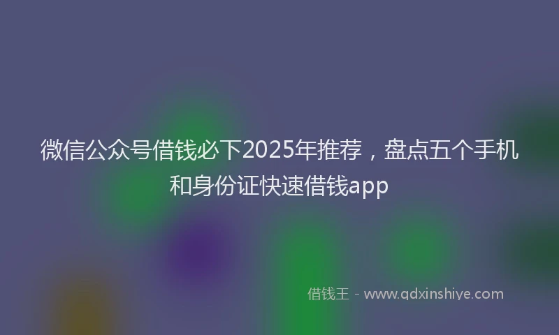 微信公众号借钱必下2025年推荐，盘点五个手机和身份证快速借钱app