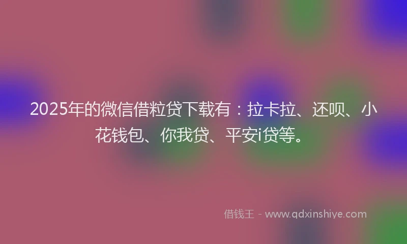 2025年的微信借粒贷下载有：拉卡拉、还呗、小花钱包、你我贷、平安i贷等。