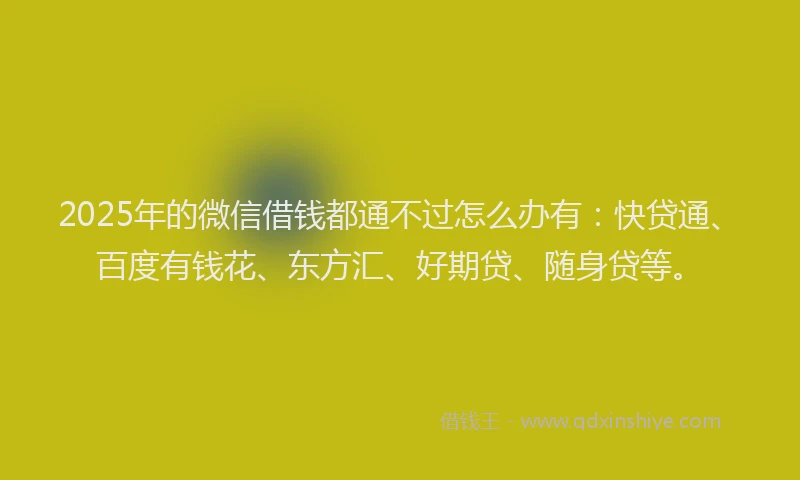 2025年的微信借钱都通不过怎么办有：快贷通、百度有钱花、东方汇、好期贷、随身贷等。
