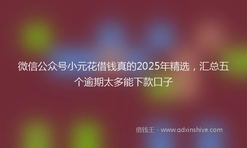 微信公众号小元花借钱真的2025年精选，汇总五个逾期太多能下款口子