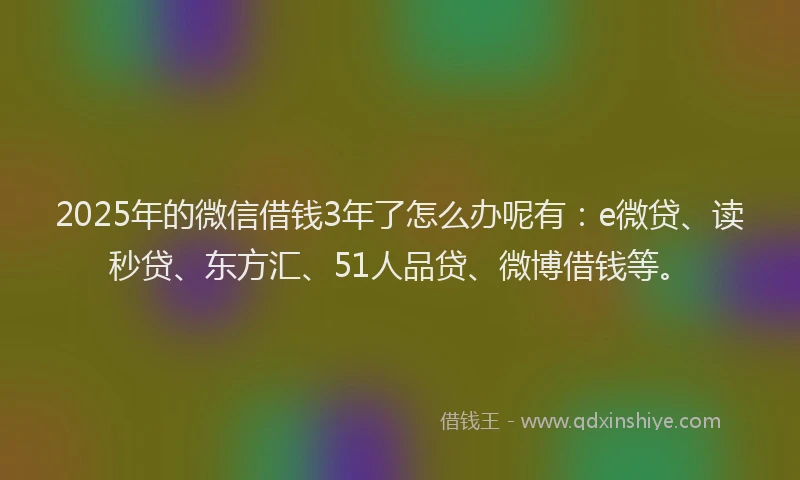 2025年的微信借钱3年了怎么办呢有：e微贷、读秒贷、东方汇、51人品贷、微博借钱等。