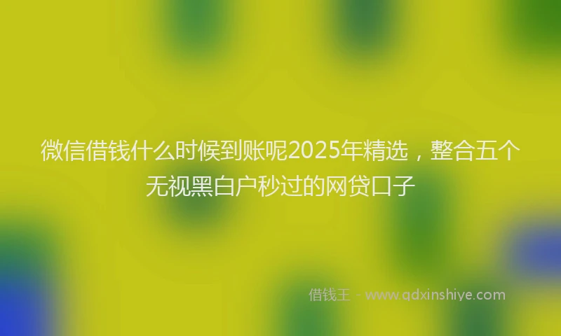 微信借钱什么时候到账呢2025年精选，整合五个无视黑白户秒过的网贷口子